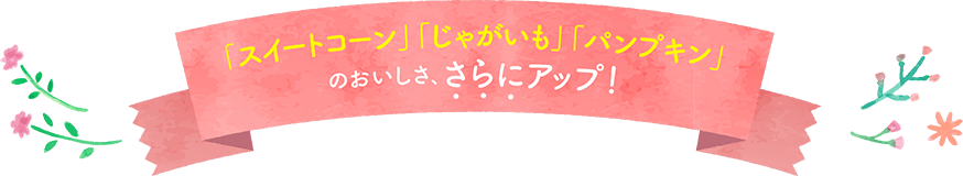 「スイートコーン」「じゃがいも」「パンプキン」のおいしさ、さらにアップ!