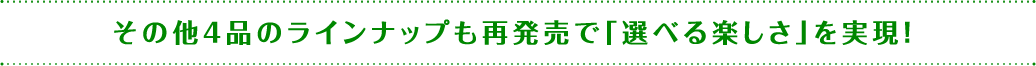 その他4品のラインナップも再発売で「選べる楽しさ」を実現！