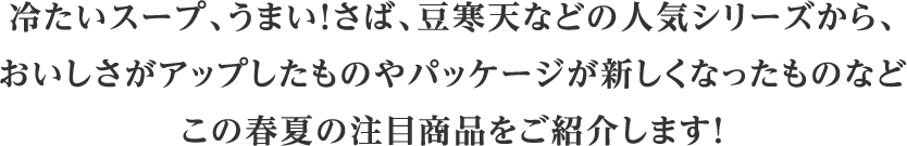 冷たいスープ、うまい！さば、豆寒天などの人気シリーズから、おいしさがアップしたものやパッケージが新しくなったものなどこの春夏の注目商品をご紹介します！